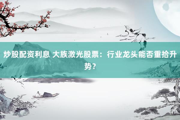 炒股配资利息 大族激光股票：行业龙头能否重拾升势？