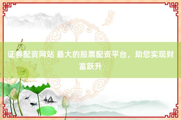 证券配资网站 最大的股票配资平台，助您实现财富跃升
