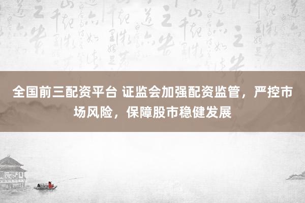 全国前三配资平台 证监会加强配资监管，严控市场风险，保障股市稳健发展