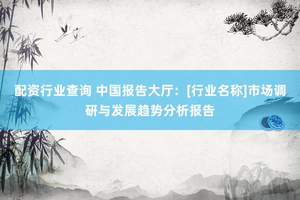 配资行业查询 中国报告大厅：[行业名称]市场调研与发展趋势分析报告