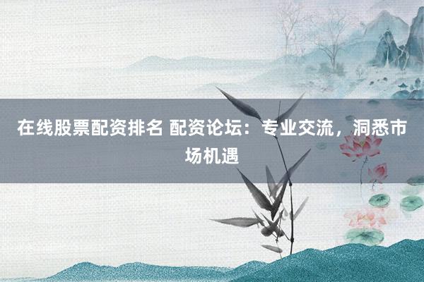 在线股票配资排名 配资论坛：专业交流，洞悉市场机遇