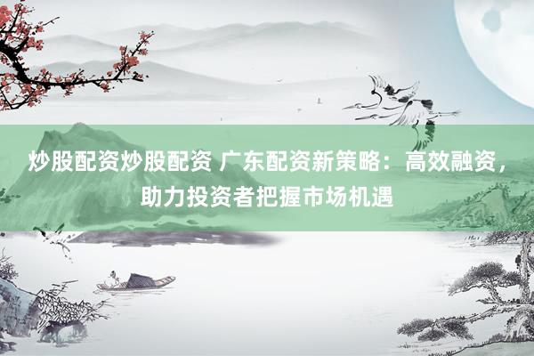 炒股配资炒股配资 广东配资新策略：高效融资，助力投资者把握市场机遇