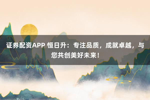 证券配资APP 恒日升：专注品质，成就卓越，与您共创美好未来！