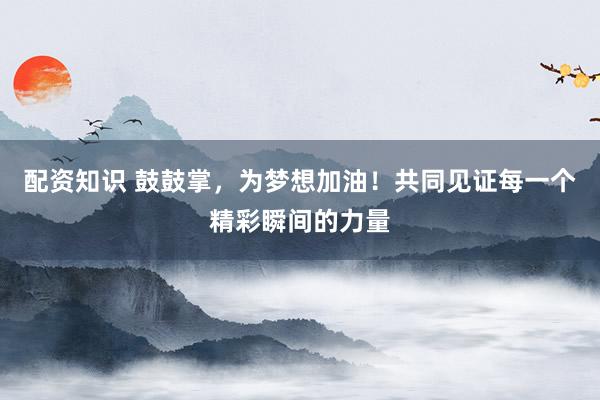 配资知识 鼓鼓掌，为梦想加油！共同见证每一个精彩瞬间的力量