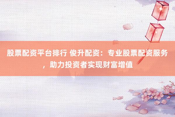 股票配资平台排行 俊升配资：专业股票配资服务，助力投资者实现财富增值