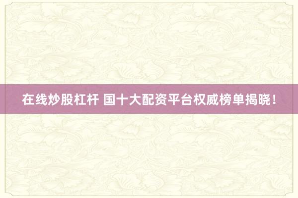 在线炒股杠杆 国十大配资平台权威榜单揭晓！