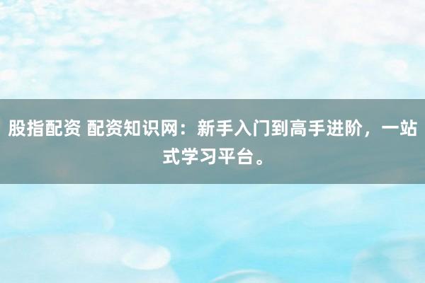 股指配资 配资知识网：新手入门到高手进阶，一站式学习平台。