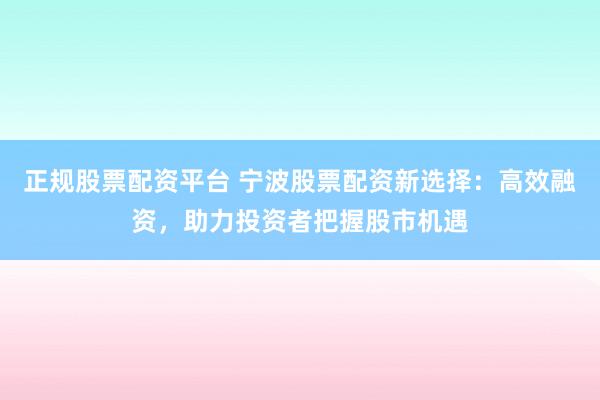 正规股票配资平台 宁波股票配资新选择：高效融资，助力投资者把握股市机遇
