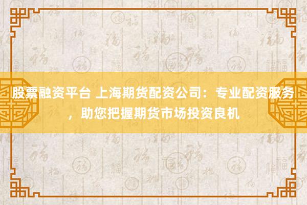 股票融资平台 上海期货配资公司：专业配资服务，助您把握期货市场投资良机