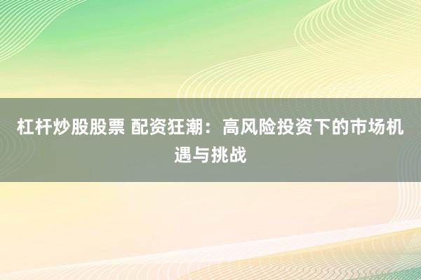 杠杆炒股股票 配资狂潮：高风险投资下的市场机遇与挑战