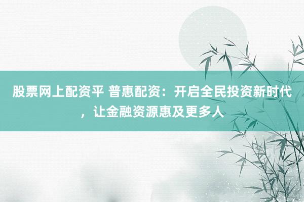 股票网上配资平 普惠配资：开启全民投资新时代，让金融资源惠及更多人