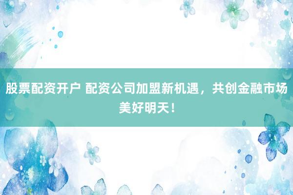 股票配资开户 配资公司加盟新机遇，共创金融市场美好明天！