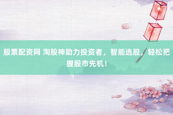 股票配资网 淘股神助力投资者，智能选股，轻松把握股市先机！
