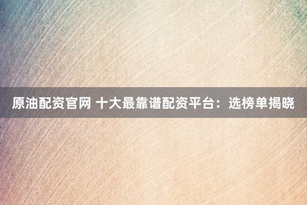 原油配资官网 十大最靠谱配资平台：选榜单揭晓