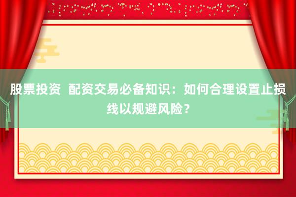 股票投资  配资交易必备知识：如何合理设置止损线以规避风险？
