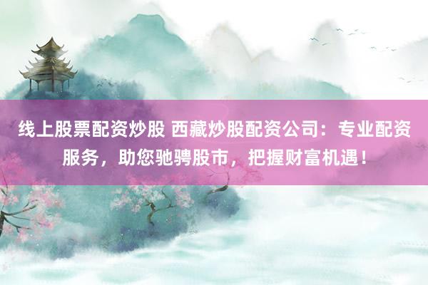 线上股票配资炒股 西藏炒股配资公司：专业配资服务，助您驰骋股市，把握财富机遇！