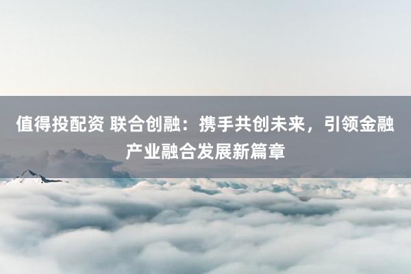 值得投配资 联合创融：携手共创未来，引领金融产业融合发展新篇章