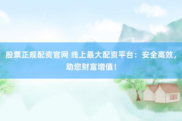 股票正规配资官网 线上最大配资平台：安全高效，助您财富增值！