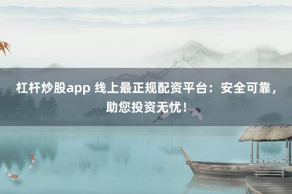 杠杆炒股app 线上最正规配资平台：安全可靠，助您投资无忧！