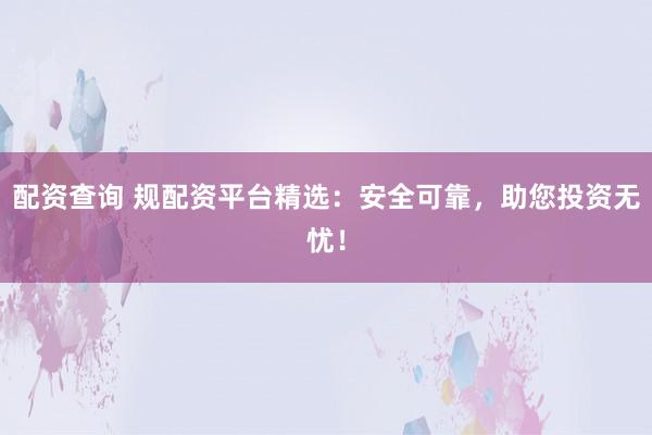 配资查询 规配资平台精选：安全可靠，助您投资无忧！